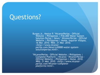Questions?Burgos Jr., Nestor P. "NicanorPerlas - Official Website | Philippines | P30,000 Water System Solution–Perlas | News." NicanorPerlas - Official Website | Philippines | Home. Inquirer Visayas, 16 Mar. 2010. Web. 21 Mar. 2010. <http://www.nicanor-perlas.com/News/p30000-water-system-solutionperlas.html>."NicanorPerlas - Official Website | Philippines | Complete Platform | Nicanor." NicanorPerlas - Official Website | Philippines | Home. 2010. Web. 21 Mar. 2010. <http://www.nicanor-perlas.com/Nicanor/complete-platform2.html>.