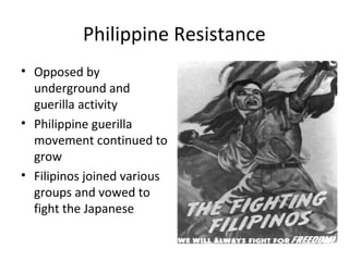 Philippine Resistance
• Opposed by
underground and
guerilla activity
• Philippine guerilla
movement continued to
grow
• Filipinos joined various
groups and vowed to
fight the Japanese
 