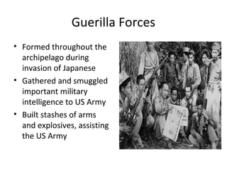 Guerilla Forces
• Formed throughout the
archipelago during
invasion of Japanese
• Gathered and smuggled
important military
intelligence to US Army
• Built stashes of arms
and explosives, assisting
the US Army
 