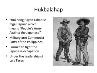 Hukbalahap
• “Hukbong Bayan Laban sa
mga Hapon” which
means “People’s Army
Against the Japanese”
• Military arm Communist
Party of the Philippines
• Formed to fight the
Japanese occupation
• Under the leadership of
Luis Taruc
 