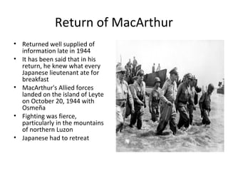 Return of MacArthur
• Returned well supplied of
information late in 1944
• It has been said that in his
return, he knew what every
Japanese lieutenant ate for
breakfast
• MacArthur's Allied forces
landed on the island of Leyte
on October 20, 1944 with
Osmeña
• Fighting was fierce,
particularly in the mountains
of northern Luzon
• Japanese had to retreat
 