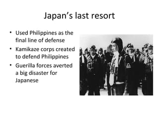 Japan’s last resort
• Used Philippines as the
final line of defense
• Kamikaze corps created
to defend Philippines
• Guerilla forces averted
a big disaster for
Japanese
 