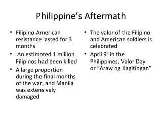 Philippine’s Aftermath
• Filipino-American
resistance lasted for 3
months
• An estimated 1 million
Filipinos had been killed
• A large proportion
during the final months
of the war, and Manila
was extensively
damaged
• The valor of the Filipino
and American soldiers is
celebrated
• April 9th
in the
Philippines, Valor Day
or “Araw ng Kagitingan”
 