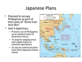 Japanese Plans
• Planned to occupy
Philippines as part of
their plan of “Great East
Asia War”
• Had 3 objectives:
– Prevent use of Philippines
as an advance base of
American Forces
– To acquire staging areas
and supply bases to
enhance operations
– To secure communication
lines from Japanese Home
Island
 