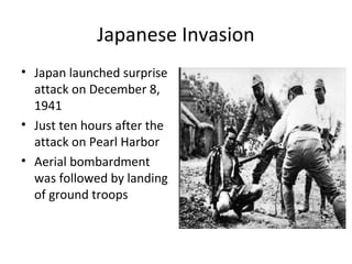 Japanese Invasion
• Japan launched surprise
attack on December 8,
1941
• Just ten hours after the
attack on Pearl Harbor
• Aerial bombardment
was followed by landing
of ground troops
 