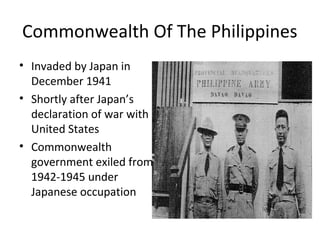 Commonwealth Of The Philippines
• Invaded by Japan in
December 1941
• Shortly after Japan’s
declaration of war with
United States
• Commonwealth
government exiled from
1942-1945 under
Japanese occupation
 