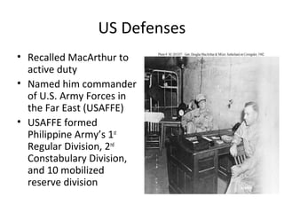 US Defenses
• Recalled MacArthur to
active duty
• Named him commander
of U.S. Army Forces in
the Far East (USAFFE)
• USAFFE formed
Philippine Army’s 1st
Regular Division, 2nd
Constabulary Division,
and 10 mobilized
reserve division
 