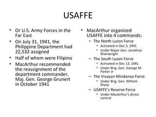 USAFFE
• Or U.S. Army Forces in the
Far East
• On July 31, 1941, the
Philippine Department had
22,532 assigned
• Half of whom were Filipino
• MacArthur recommended
the reassignment of the
department commander,
Maj. Gen. George Grunert
in October 1941
• MacArthur organized
USAFFE into 4 commands:
– The North Luzon Force
• Activated in Dec 3, 1941
• Under Major Gen. Jonathan
Wainwright
– The South Luzon Force
• Activated in Dec 13, 1941
• Under Brig. Gen. George M.
Parker Jr
– The Visayan-Mindanao Force
• Under Brig. Gen. William
Sharp
– USAFFE’s Reserve Force
• Under MacArthur’s direct
control
 