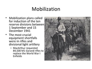 Mobilization
• Mobilization plans called
for induction of the ten
reserve divisions between
1 September and 15
December 1941
• The most crucial
equipment shortfalls
were in rifles and
divisional light artillery
– MacArthur requested
84,500 M1 Garand rifles to
replace the World War I
Enfields
 