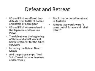 Defeat and Retreat
• US and Filipino suffered two
defeats from Battle of Bataan
and Battle of Corregidor
• US and Filipino surrendered to
the Japanese and takes as
POWs
• The defeat was the beginning
of three and a half years of
harsh treatment for the Allied
survivors
• Including the Bataan Death
March
• And the prison camps, “Hell
Ships” used for labor in mines
and factories
• MacArthur ordered to retreat
in Australia
• Famous last words were “I
came out of Bataan and I shall
return”
 