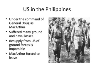 US in the Philippines
• Under the command of
General Douglas
MacArthur
• Suffered many ground
and naval losses
• Resupply from US of
ground forces is
impossible
• MacArthur forced to
leave
 