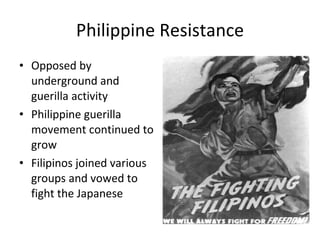 Philippine Resistance Opposed by underground and guerilla activity Philippine guerilla movement continued to grow Filipinos joined various groups and vowed to fight the Japanese 