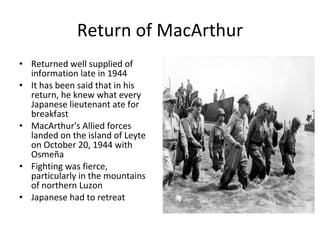Return of MacArthur Returned well supplied of information late in 1944 It has been said that in his return, he knew what every Japanese lieutenant ate for breakfast MacArthur's Allied forces landed on the island of Leyte on October 20, 1944 with Osmeña Fighting was fierce, particularly in the mountains of northern Luzon Japanese had to retreat 