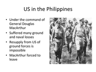 US in the Philippines Under the command of General Douglas MacArthur Suffered many ground and naval losses Resupply from US of ground forces is impossible MacArthur forced to leave 
