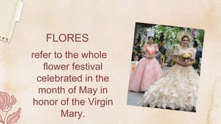 FLORES
refer to the whole
flower festival
celebrated in the
month of May in
honor of the Virgin
Mary.
 