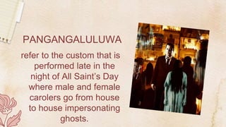 PANGANGALULUWA
refer to the custom that is
performed late in the
night of All Saint’s Day
where male and female
carolers go from house
to house impersonating
ghosts.
 