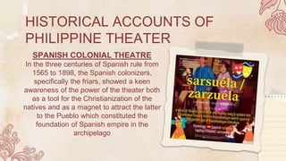 HISTORICAL ACCOUNTS OF
PHILIPPINE THEATER
SPANISH COLONIAL THEATRE
In the three centuries of Spanish rule from
1565 to 1898, the Spanish colonizers,
specifically the friars, showed a keen
awareness of the power of the theater both
as a tool for the Christianization of the
natives and as a magnet to attract the latter
to the Pueblo which constituted the
foundation of Spanish empire in the
archipelago
 