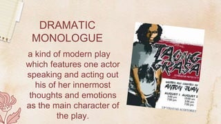 DRAMATIC
MONOLOGUE
a kind of modern play
which features one actor
speaking and acting out
his of her innermost
thoughts and emotions
as the main character of
the play.
 