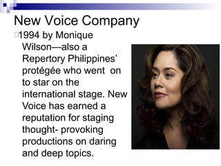 New Voice Company
1994 by Monique
Wilson—also a
Repertory Philippines’
protégée who went on
to star on the
international stage. New
Voice has earned a
reputation for staging
thought- provoking
productions on daring
and deep topics.
 