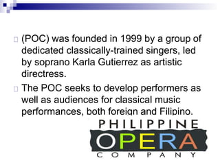 (POC) was founded in 1999 by a group of
dedicated classically-trained singers, led
by soprano Karla Gutierrez as artistic
directress.
The POC seeks to develop performers as
well as audiences for classical music
performances, both foreign and Filipino.
 