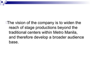 The vision of the company is to widen the
reach of stage productions beyond the
traditional centers within Metro Manila,
and therefore develop a broader audience
base.
 