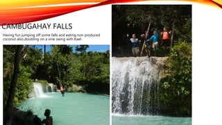 CAMBUGAHAY FALLS
Having fun jumping off some falls and eating non produced
coconut also doubling on a vine swing with Kael.
 