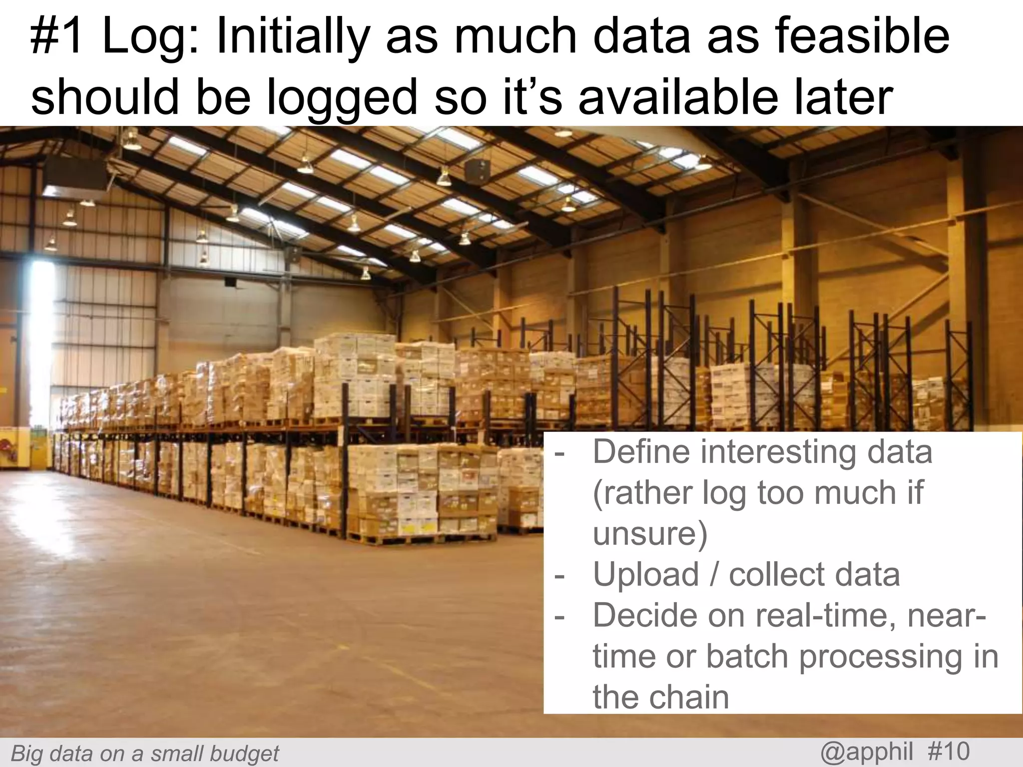 #1 Log: Initially as much data as feasible
should be logged so it’s available later

- Define interesting data
(rather log too much if
unsure)
- Upload / collect data
- Decide on real-time, neartime or batch processing in
the chain
Big data on a small budget

@apphil #10

 