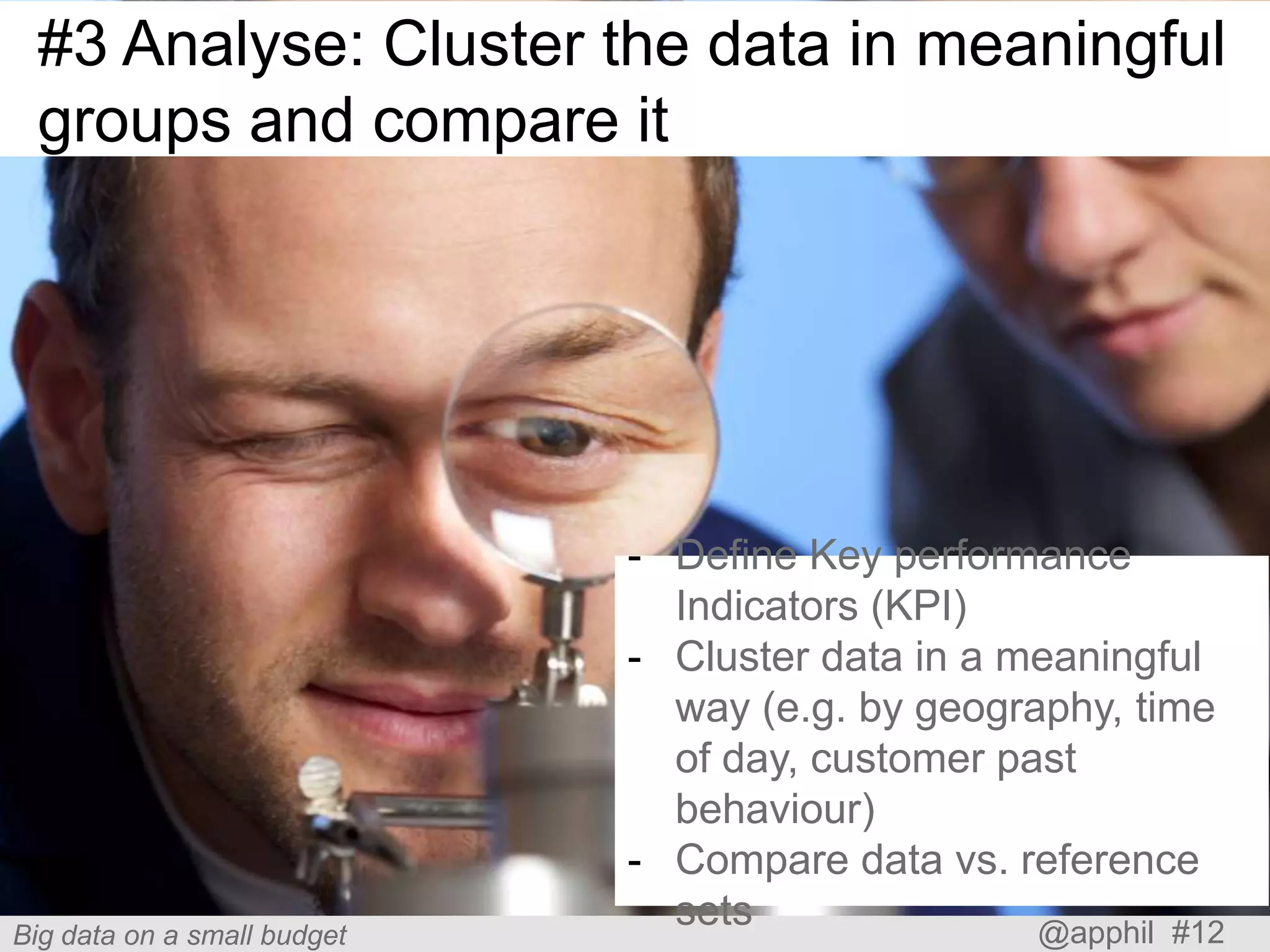 #3 Analyse: Cluster the data in meaningful
groups and compare it

Big data on a small budget

- Define Key performance
Indicators (KPI)
- Cluster data in a meaningful
way (e.g. by geography, time
of day, customer past
behaviour)
- Compare data vs. reference
sets
@apphil #12

 