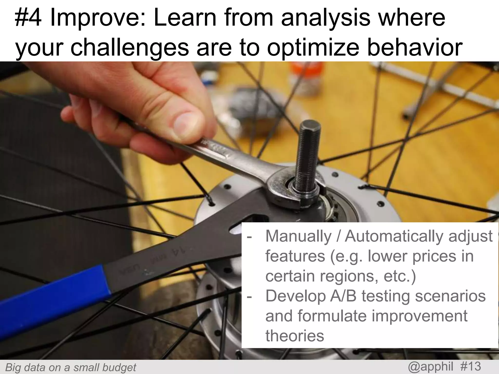 #4 Improve: Learn from analysis where
your challenges are to optimize behavior

- Manually / Automatically adjust
features (e.g. lower prices in
certain regions, etc.)
- Develop A/B testing scenarios
and formulate improvement
theories
Big data on a small budget

@apphil #13

 