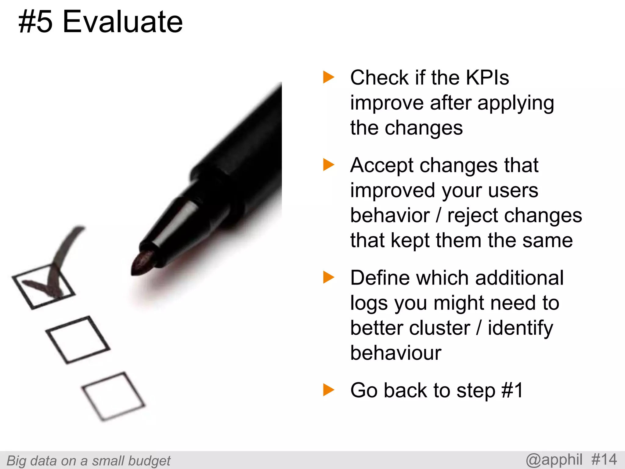 #5 Evaluate
 Check if the KPIs
improve after applying
the changes
 Accept changes that
improved your users
behavior / reject changes
that kept them the same
 Define which additional
logs you might need to
better cluster / identify
behaviour

 Go back to step #1

Big data on a small budget

@apphil #14

 