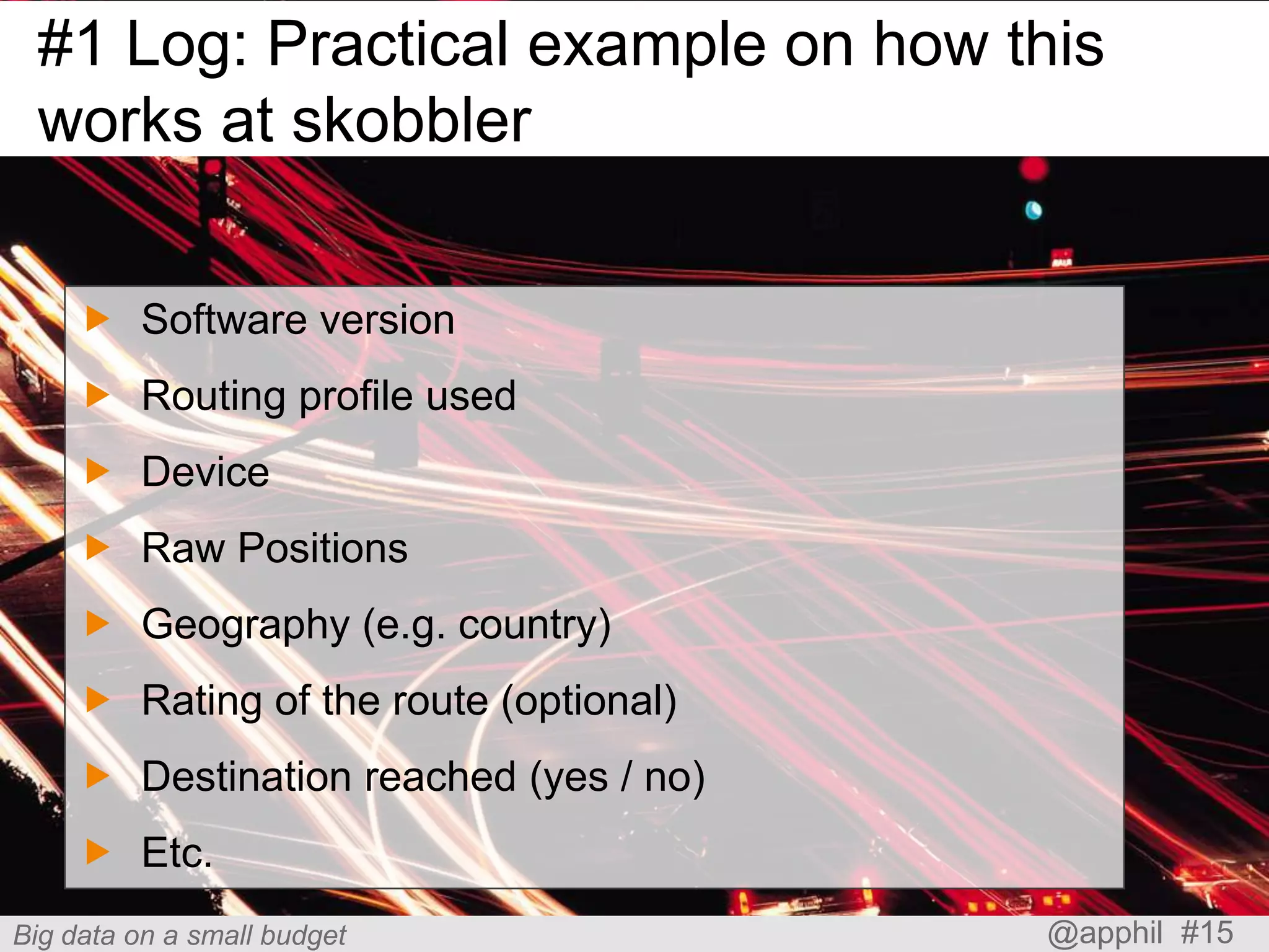 #1 Log: Practical example on how this
works at skobbler
 Software version
 Routing profile used

 Device
 Raw Positions
 Geography (e.g. country)

 Rating of the route (optional)
 Destination reached (yes / no)
 Etc.
Big data on a small budget

@apphil #15

 