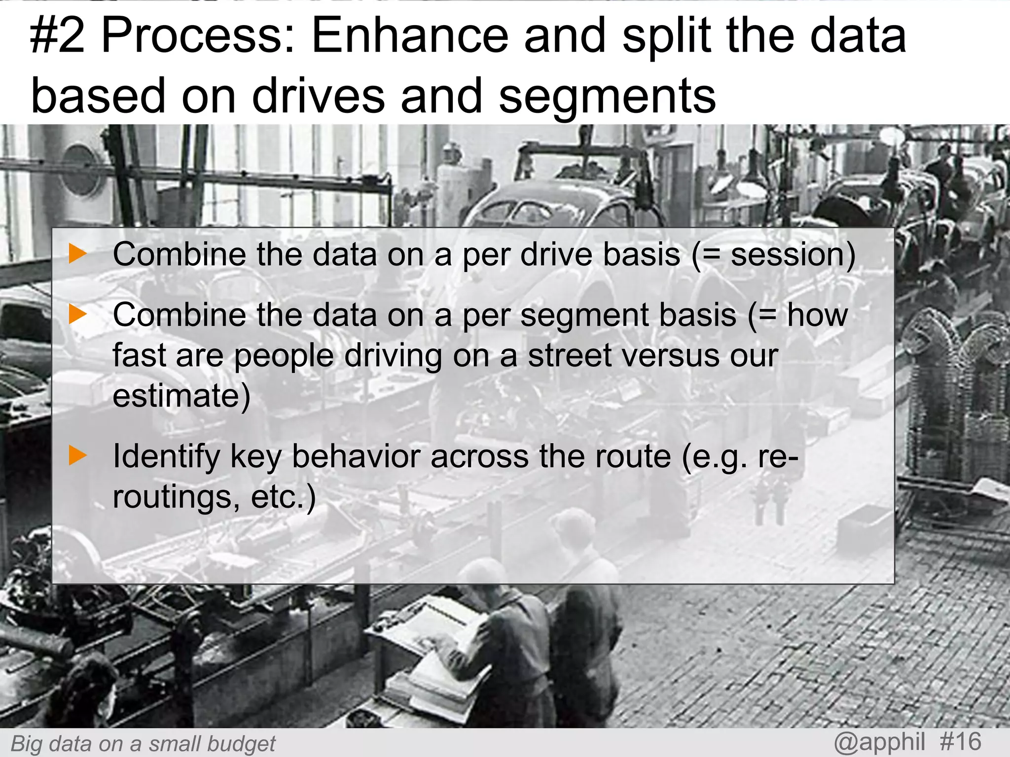 #2 Process: Enhance and split the data
based on drives and segments
 Combine the data on a per drive basis (= session)
 Combine the data on a per segment basis (= how
fast are people driving on a street versus our
estimate)
 Identify key behavior across the route (e.g. reroutings, etc.)

Big data on a small budget

@apphil #16

 