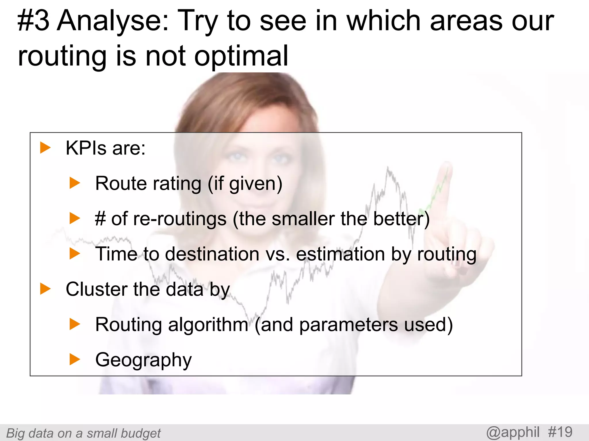 #3 Analyse: Try to see in which areas our
routing is not optimal
 KPIs are:
 Route rating (if given)

 # of re-routings (the smaller the better)
 Time to destination vs. estimation by routing
 Cluster the data by

 Routing algorithm (and parameters used)
 Geography

Big data on a small budget

@apphil #19

 