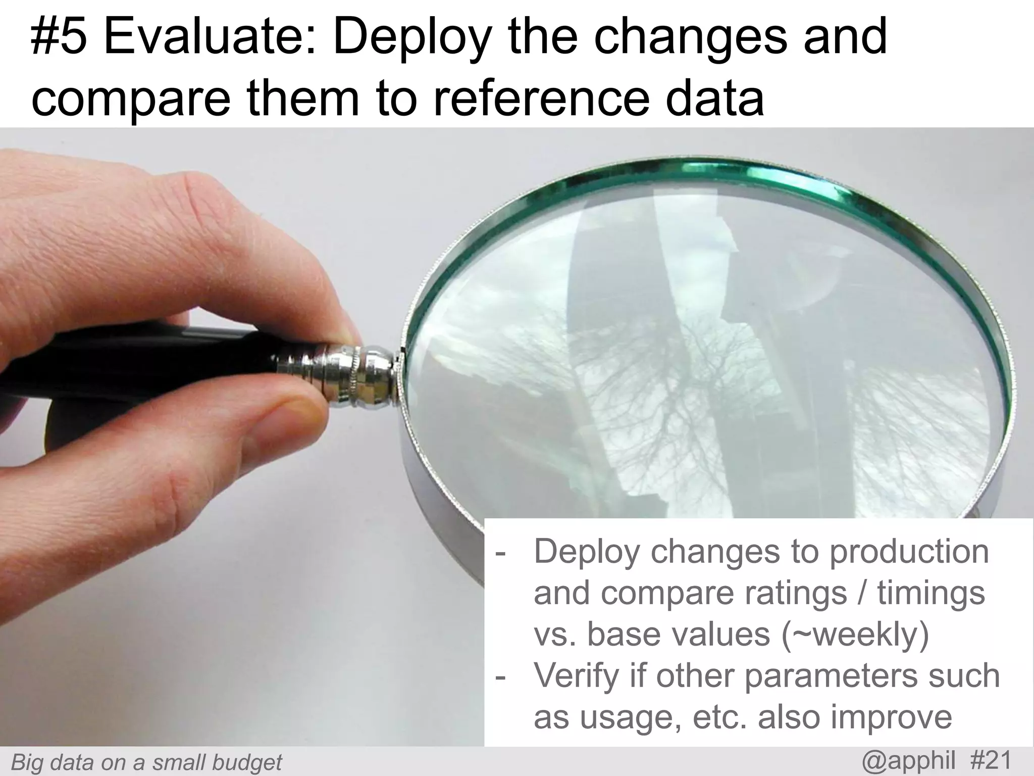 #5 Evaluate: Deploy the changes and
compare them to reference data

- Deploy changes to production
and compare ratings / timings
vs. base values (~weekly)
- Verify if other parameters such
as usage, etc. also improve
Big data on a small budget

@apphil #21

 
