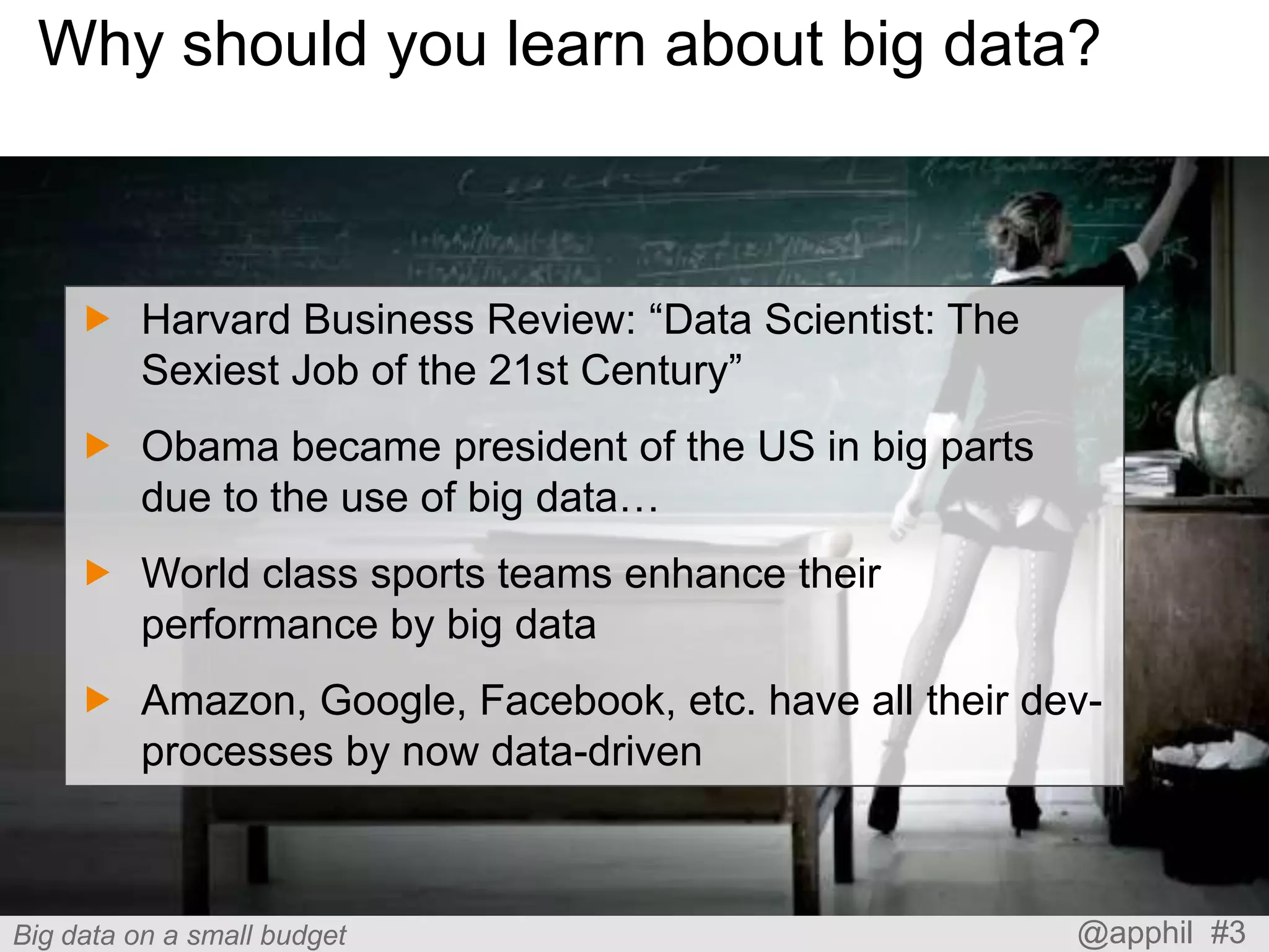 Why should you learn about big data?

 Harvard Business Review: “Data Scientist: The
Sexiest Job of the 21st Century”
 Obama became president of the US in big parts
due to the use of big data…
 World class sports teams enhance their
performance by big data

 Amazon, Google, Facebook, etc. have all their devprocesses by now data-driven

Big data on a small budget

@apphil #3

 