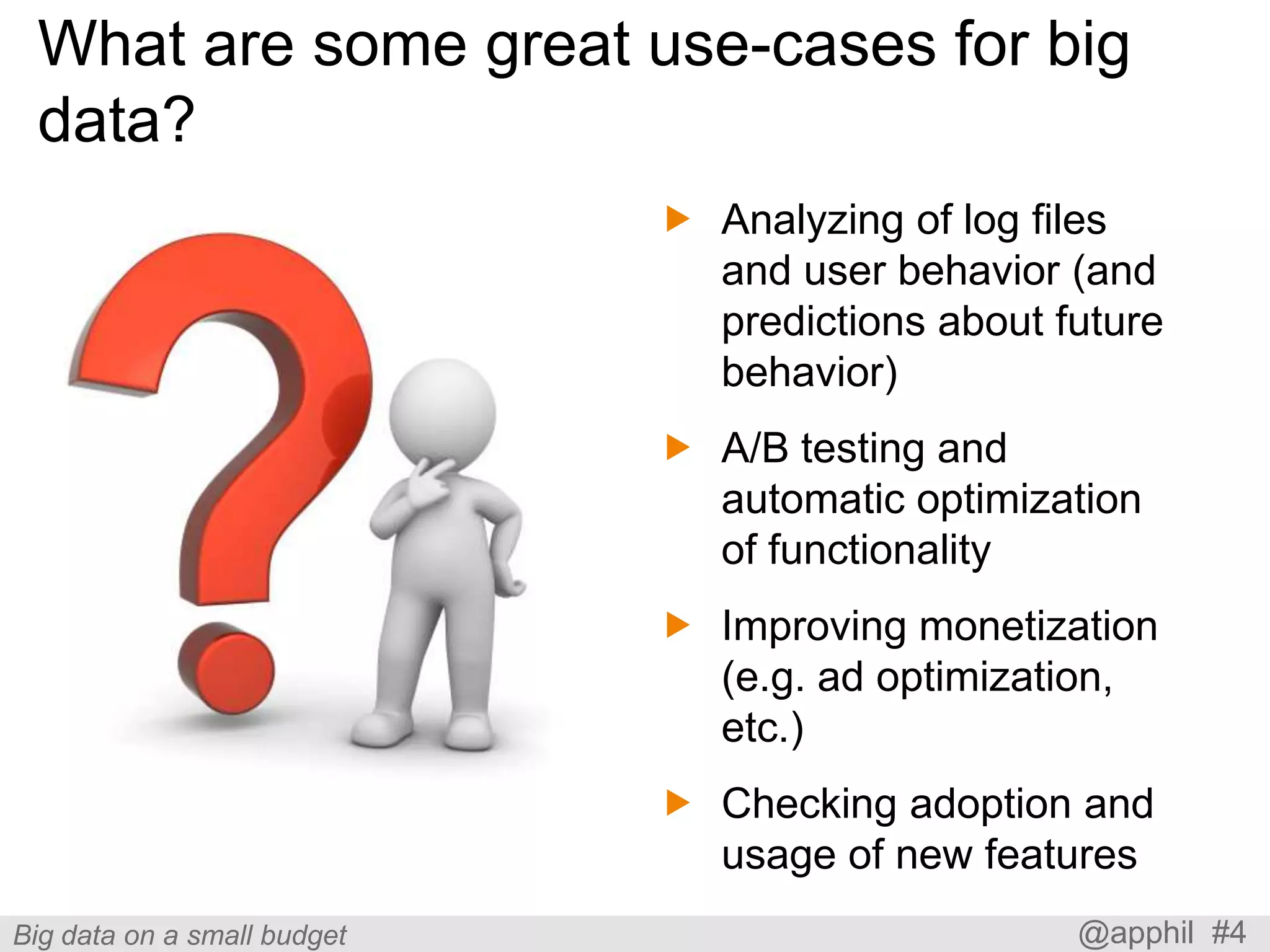 What are some great use-cases for big
data?
 Analyzing of log files
and user behavior (and
predictions about future
behavior)
 A/B testing and
automatic optimization
of functionality
 Improving monetization
(e.g. ad optimization,
etc.)

 Checking adoption and
usage of new features
Big data on a small budget

@apphil #4

 