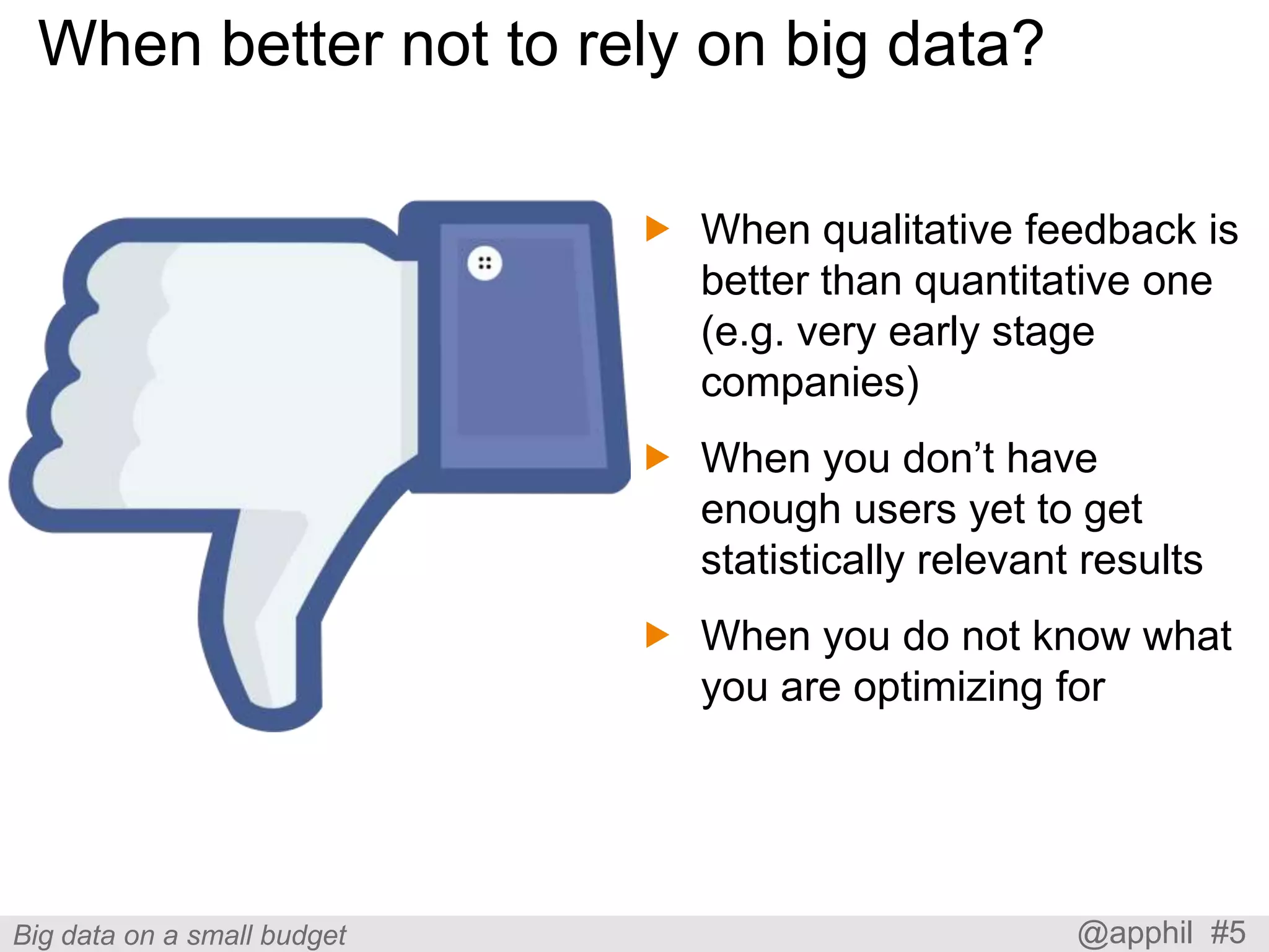 When better not to rely on big data?
 When qualitative feedback is
better than quantitative one
(e.g. very early stage
companies)
 When you don’t have
enough users yet to get
statistically relevant results
 When you do not know what
you are optimizing for

Big data on a small budget

@apphil #5

 