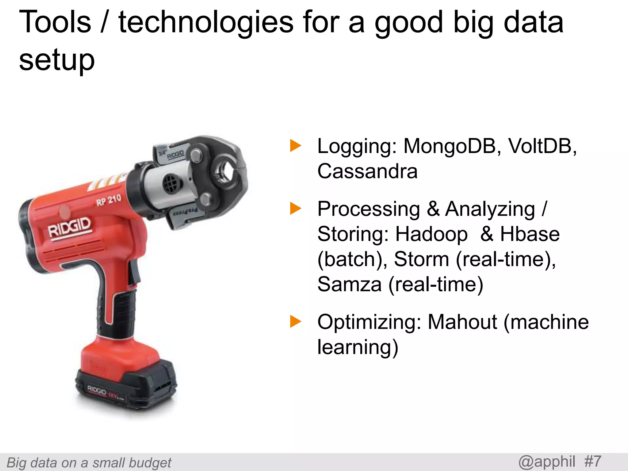 Tools / technologies for a good big data
setup
 Logging: MongoDB, VoltDB,
Cassandra
 Processing & Analyzing /
Storing: Hadoop & Hbase
(batch), Storm (real-time),
Samza (real-time)
 Optimizing: Mahout (machine
learning)

Big data on a small budget

@apphil #7

 