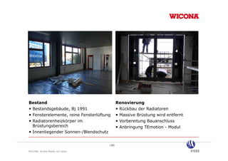 Bestand                                      Renovierung
• Bestandsgebäude, Bj 1991                   • Rückbau der Radiatoren
• Fensterelemente, reine Fensterlüftung
                                      g      • Massive Brüstung wird entfernt
                                                              g
• Radiatorenheizkörper im                    • Vorbereitung Bauanschluss
  Brüstungsbereich                           • Anbringung TEmotion - Modul
• Innenliegender Sonnen-/Blendschutz

                                      (18)

WICONA ist eine Marke von Hydro
 