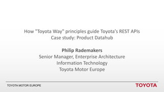 TOYOTA MOTOR EUROPE
How "Toyota Way" principles guide Toyota's REST APIs
Case study: Product Datahub
Philip Rademakers
Senior Manager, Enterprise Architecture
Information Technology
Toyota Motor Europe
 