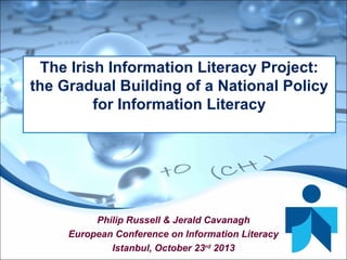 Philip Russell & Jerald Cavanagh
European Conference on Information Literacy
Istanbul, October 23rd
2013
The Irish Information Literacy Project:
the Gradual Building of a National Policy
for Information Literacy
 