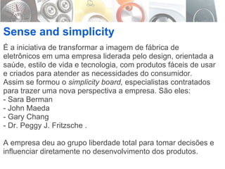 É a iniciativa de transformar a imagem de fábrica de eletrônicos em uma empresa liderada pelo design, orientada a saúde, estilo de vida e tecnologia, com produtos fáceis de usar e criados para atender as necessidades do consumidor. Assim se formou o  simplicity board,  especialistas contratados para trazer uma nova perspectiva a empresa. São eles:  - Sara Berman  - John Maeda  - Gary Chang  - Dr. Peggy J. Fritzsche . A empresa deu ao grupo liberdade total para tomar decisões e influenciar diretamente no desenvolvimento dos produtos. Sense and simplicity 