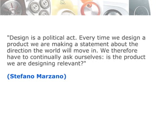 "Design is a political act. Every time we design a product we are making a statement about the direction the world will move in. We therefore have to continually ask ourselves: is the product we are designing relevant?" (Stefano Marzano) 