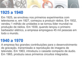 1925 a 1940 1940 a 1970 Em 1925, se envolveu nos primeiros experimentos com televisores e, em 1927, começou a produzir rádios. Em 1932, vendeu 1 milhão de unidades e se tornou líder mundial na produção de rádios. Em 1939, quando lançou o primeiro barbeador elétrico, a empresa empregava 45 mil pessoas em todo o mundo. A empresa fez grandes contribuições para o desenvolvimento de gravação, transmissão e reprodução de imagens de televisão. Em 1963, introduziu o cassete compacto de áudio. Em 1965, produziu seus primeiros circuitos integrados. 