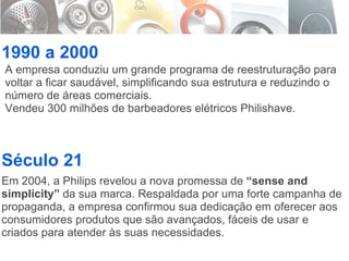 1990 a 2000 Século 21 A empresa conduziu um grande programa de reestruturação para voltar a ficar saudável, simplificando sua estrutura e reduzindo o número de áreas comerciais. Vendeu 300 milhões de barbeadores elétricos Philishave. Em 2004, a Philips revelou a nova promessa de  “sense and simplicity”  da sua marca. Respaldada por uma forte campanha de propaganda, a empresa confirmou sua dedicação em oferecer aos consumidores produtos que são avançados, fáceis de usar e criados para atender às suas necessidades. 
