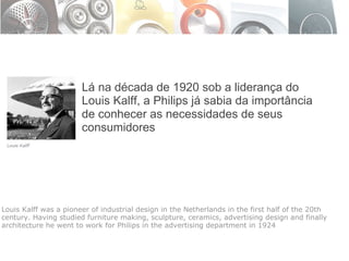 Lá na década de 1920 sob a liderança do Louis Kalff, a Philips já sabia da importância de conhecer as necessidades de seus consumidores Louis Kalff was a pioneer of industrial design in the Netherlands in the first half of the 20th century. Having studied furniture making, sculpture, ceramics, advertising design and finally architecture he went to work for Philips in the advertising department in 1924 
