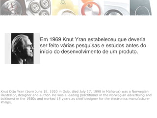 Em 1969 Knut Yran estabeleceu que deveria ser feito várias pesquisas e estudos antes do início do desenvolvimento de um produto. Knut Otto Yran (born June 18, 1920 in Oslo, died July 17, 1998 in Mallorca) was a Norwegian illustrator, designer and author. He was a leading practitioner in the Norwegian advertising and bokkunst in the 1950s and worked 15 years as chief designer for the electronics manufacturer Philips. 