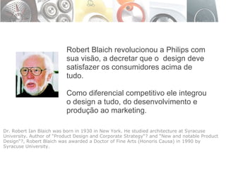 Robert Blaich revolucionou a Philips com sua visão, a decretar que o  design deve satisfazer os consumidores acima de tudo. Como diferencial competitivo ele integrou o design a tudo, do desenvolvimento e produção ao marketing.  Dr. Robert Ian Blaich was born in 1930 in New York. He studied architecture at Syracuse University. Author of “Product Design and Corporate Strategy“? and “New and notable Product Design“?, Robert Blaich was awarded a Doctor of Fine Arts (Honoris Causa) in 1990 by Syracuse University. 