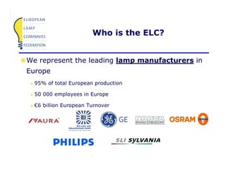 Who is the ELC?


    We represent the leading lamp manufacturers in
    Europe
        95% of total European production

        50 000 employees in Europe

        €6 billion European Turnover




                                                     Page 2
ELC070222 IEA Workshop Paris                           17
 