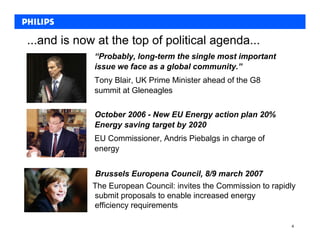...and is now at the top of political agenda...
             “Probably, long-term the single most important
             issue we face as a global community.”
             Tony Blair, UK Prime Minister ahead of the G8
             summit at Gleneagles

             October 2006 - New EU Energy action plan 20%
             Energy saving target by 2020
             EU Commissioner, Andris Piebalgs in charge of
             energy


             Brussels Europena Council, 8/9 march 2007
             The European Council: invites the Commission to rapidly
             submit proposals to enable increased energy
             efficiency requirements

                                                                  4
 